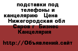 подставки под телефоны и канцелярию › Цена ­ 200 - Нижегородская обл., Саров г. Бизнес » Канцелярия   